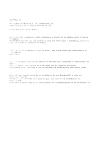 CAPITULO IX
DEL CAMBIO DE MATRICULA, DEL CERTIFICADO DE
ESCOLARIDAD Y DE LA CEDULA ESCOLAR DE LOS
ESTUDIANTES DEL NIVEL MEDIO.
Art. 54. Todo estudiante podrá solicitar, a través de su padre, madre o tutor,
el CAMBIO
DE SU MATRICULA de una Institución a otra del mismo tipo o modalidad, aunque no
haya concluido el semestre en curso.
Párrafo: Si el estudiante tiene 18 años o más podrá solicitar directamente su
traslado de
matrícula.
Art. 55. Ninguna Institución Educativa Privada debe inscribir un estudiante sin
que el
CERTIFICADO DE ESCOLARIDAD esté validado por el Distrito Educativo
correspondiente, conforme a los procedimientos establecidos para estos fines.
Art. 56. La transferencia de un estudiante de una Institución a otra con
diferente Plan de
Estudio, será aprobada solo después que, con base en el Certificado de
Escolaridad,
previamente depositado en el Departamento de Convalidaciones de la Secretaria de
 