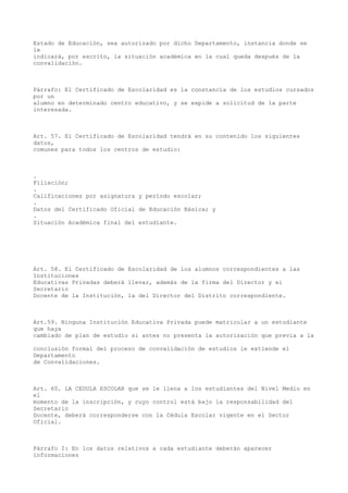 Estado de Educación, sea autorizado por dicho Departamento, instancia donde se
le
indicará, por escrito, la situación académica en la cual queda después de la
convalidación.
Párrafo: El Certificado de Escolaridad es la constancia de los estudios cursados
por un
alumno en determinado centro educativo, y se expide a solicitud de la parte
interesada.
Art. 57. El Certificado de Escolaridad tendrá en su contenido los siguientes
datos,
comunes para todos los centros de estudio:
.
Filiación;
.
Calificaciones por asignatura y período escolar;
.
Datos del Certificado Oficial de Educación Básica; y
.
Situación Académica final del estudiante.
Art. 58. El Certificado de Escolaridad de los alumnos correspondientes a las
Instituciones
Educativas Privadas deberá llevar, además de la firma del Director y el
Secretario
Docente de la Institución, la del Director del Distrito correspondiente.
Art.59. Ninguna Institución Educativa Privada puede matricular a un estudiante
que haya
cambiado de plan de estudio si antes no presenta la autorización que previa a la
conclusión formal del proceso de convalidación de estudios le extiende el
Departamento
de Convalidaciones.
Art. 60. LA CEDULA ESCOLAR que se le llena a los estudiantes del Nivel Medio en
el
momento de la inscripción, y cuyo control está bajo la responsabilidad del
Secretario
Docente, deberá corresponderse con la Cédula Escolar vigente en el Sector
Oficial.
Párrafo I: En los datos relativos a cada estudiante deberán aparecer
informaciones
 
