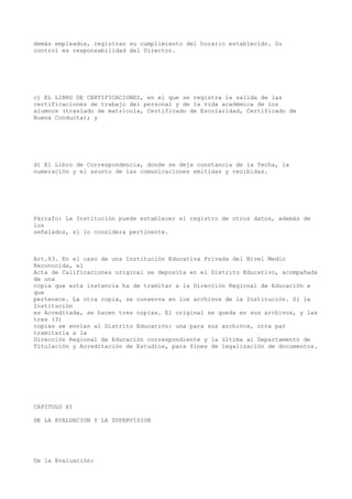 demás empleados, registran su cumplimiento del horario establecido. Su
control es responsabilidad del Director.
c) EL LIBRO DE CERTIFICACIONES, en el que se registra la salida de las
certificaciones de trabajo del personal y de la vida académica de los
alumnos (traslado de matrícula, Certificado de Escolaridad, Certificado de
Buena Conducta); y
d) El Libro de Correspondencia, donde se deja constancia de la fecha, la
numeración y el asunto de las comunicaciones emitidas y recibidas.
Párrafo: La Institución puede establecer el registro de otros datos, además de
los
señalados, si lo considera pertinente.
Art.63. En el caso de una Institución Educativa Privada del Nivel Medio
Reconocida, el
Acta de Calificaciones original se deposita en el Distrito Educativo, acompañada
de una
copia que esta instancia ha de tramitar a la Dirección Regional de Educación a
que
pertenece. La otra copia, se conserva en los archivos de la Institución. Si la
Institución
es Acreditada, se hacen tres copias. El original se queda en sus archivos, y las
tres (3)
copias se envían al Distrito Educativo: una para sus archivos, otra par
tramitarla a la
Dirección Regional de Educación correspondiente y la última al Departamento de
Titulación y Acreditación de Estudios, para fines de legalización de documentos.
CAPITULO XI
DE LA EVALUACION Y LA SUPERVISION
De la Evaluación:
 