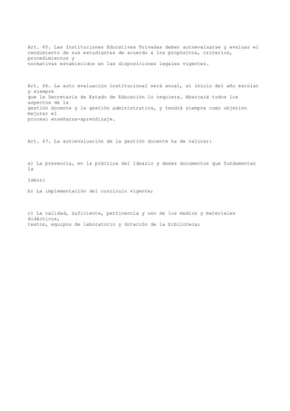 Art. 65. Las Instituciones Educativas Privadas deben autoevaluarse y evaluar el
rendimiento de sus estudiantes de acuerdo a los propósitos, criterios,
procedimientos y
normativas establecidos en las disposiciones legales vigentes.
Art. 66. La auto evaluación institucional será anual, al inicio del año escolar
y siempre
que la Secretaria de Estado de Educación lo requiera. Abarcará todos los
aspectos de la
gestión docente y la gestión administrativa, y tendrá siempre como objetivo
mejorar el
proceso enseñanza-aprendizaje.
Art. 67. La autoevaluación de la gestión docente ha de valorar:
a) La presencia, en la práctica del Ideario y demás documentos que fundamentan
la
labor;
b) La implementación del currículo vigente;
c) La calidad, suficiente, pertinencia y uso de los medios y materiales
didácticos,
textos, equipos de laboratorio y dotación de la biblioteca;
 