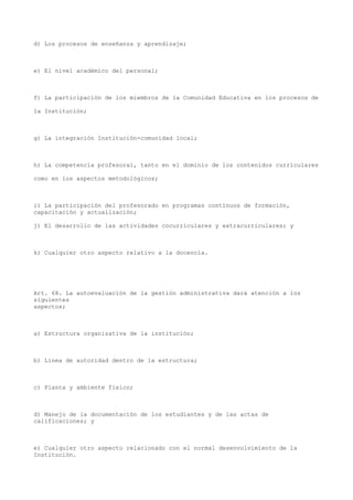 d) Los procesos de enseñanza y aprendizaje;
e) El nivel académico del personal;
f) La participación de los miembros de la Comunidad Educativa en los procesos de
la Institución;
g) La integración Institución-comunidad local;
h) La competencia profesoral, tanto en el dominio de los contenidos curriculares
como en los aspectos metodológicos;
i) La participación del profesorado en programas contínuos de formación,
capacitación y actualización;
j) El desarrollo de las actividades cocurriculares y extracurriculares; y
k) Cualquier otro aspecto relativo a la docencia.
Art. 68. La autoevaluación de la gestión administrativa dará atención a los
siguientes
aspectos;
a) Estructura organizativa de la institución;
b) Línea de autoridad dentro de la estructura;
c) Planta y ambiente físico;
d) Manejo de la documentación de los estudiantes y de las actas de
calificaciones; y
e) Cualquier otro aspecto relacionado con el normal desenvolvimiento de la
Institución.
 