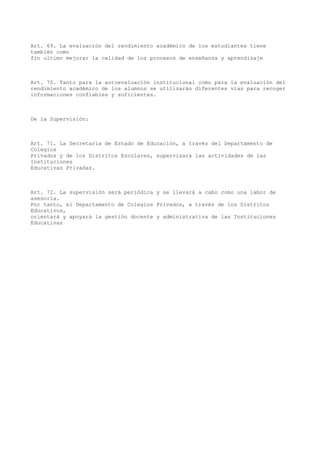Art. 69. La evaluación del rendimiento académico de los estudiantes tiene
también como
fin ultimo mejorar la calidad de los procesos de enseñanza y aprendizaje
Art. 70. Tanto para la autoevaluación institucional como para la evaluación del
rendimiento académico de los alumnos se utilizarán diferentes vías para recoger
informaciones confiables y suficientes.
De la Supervisión:
Art. 71. La Secretaría de Estado de Educación, a través del Departamento de
Colegios
Privados y de los Distritos Escolares, supervisará las actividades de las
Instituciones
Educativas Privadas.
Art. 72. La supervisión será periódica y se llevará a cabo como una labor de
asesoría.
Por tanto, el Departamento de Colegios Privados, a través de los Distritos
Educativos,
orientará y apoyará la gestión docente y administrativa de las Instituciones
Educativas
 