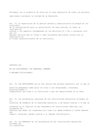Privadas, con el propósito de velar por el buen desarrollo de todos los procesos
implicados y promover la calidad de la Educación.
Art. 73. La Supervisión de la gestión docente y administrativa se basará en los
resultados
de la autoevaluación para su verificación. En este sentido, su labor se
realizará de
acuerdo a los aspectos contemplados en los Artículos 67 y 68, y cualquier otro
que los
equipos técnicos que la lleven a cabo consideren pertinente incluir por su
importancia en
el normal desenvolvimiento de la Institución.
CAPITULO XII
DE LOS ESTUDIANTES: SUS DERECHOS, DEBERES
Y REGIMEN DISCIPLINARIO
Art. 74. LOS ESTUDIANTES son el eje central del proceso educativo, por lo que la
práctica pedagógica debe girar en torno a las necesidades, intereses,
potencialidades y
competencias que traen a la Institución o que van desarrollando en su seno.
Art. 75. Los estudiantes regulares de las Instituciones Educativas Privadas, en
su
condición de miembros de la Comunidad Educativa, y de manera similar a lo que se
establece en el Capítulo IX del Reglamento de Instituciones Públicas, son
acreedores de
derechos que deben ser respetados por todos los demás miembros y tienen deberes
que
cumplir. Asimismo, quedan sujetos a un régimen disciplinario.
Art. 76. Los DERECHOS de los estudiantes de las Instituciones Educativas
Privadas son
los siguientes:
 
