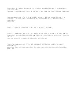 Educativas Privadas, dentro de los términos establecidos en el ordenamiento
jurídico, sin
imponer exigencias superiores a las que rijan para las instituciones públicas.
CONSIDERANDO: Que el Art. 216, acápite d, de la Ley de Educación No. 66´97,
dispone la elaboración y aprobación del Reglamento de las Instituciones
Educativas
Privadas.
VISTA: La Ley de Educación 66´97, del 9 de abril de 1997.
VISTA: La Ordenanza No. 4´75, por medio de la cual se modifica el Art. 84 del
Reglamento de Educación Secundaria, sobre la Incorporación a Centros Oficiales
de los
centros docentes privados de educación secundaria.
VISTA: La Ordenanza No. 1´89, que establece requisitos mínimos y normas
específicas
para las Instituciones Educativas Privadas que imparten Educación Primaria y
Media en
 