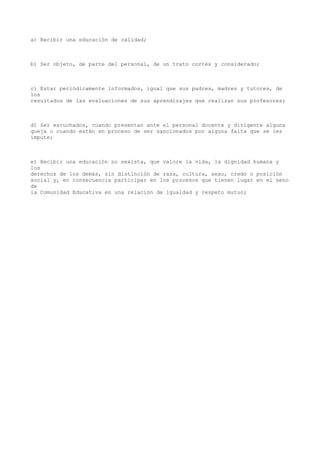 a) Recibir una educación de calidad;
b) Ser objeto, de parte del personal, de un trato cortés y considerado;
c) Estar periódicamente informados, igual que sus padres, madres y tutores, de
los
resultados de las evaluaciones de sus aprendizajes que realizan sus profesores;
d) Ser escuchados, cuando presentan ante el personal docente y dirigente alguna
queja o cuando están en proceso de ser sancionados por alguna falta que se les
impute;
e) Recibir una educación no sexista, que valore la vida, la dignidad humana y
los
derechos de los demás, sin distinción de raza, cultura, sexo, credo o posición
social y, en consecuencia participar en los procesos que tienen lugar en el seno
de
la Comunidad Educativa en una relación de igualdad y respeto mutuo;
 