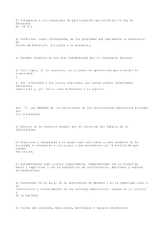 f) Integrarse a los organismos de participación que establece la Ley de
Educación
No. 66´97;
g) Disfrutar, según corresponda, de los programas que implemente la Secretaría
de
Estado de Educación, dirigidos a su bienestar;
h) Recibir docencia en los días establecidos por el Calendario Escolar;
i) Participar, si lo requieren, en procesos de aprendizaje que atiendan la
diversidad;
y
j) Ser integrados a los cursos regulares, aun cuando posean necesidades
educativas
especiales y, por tanto, sean diferentes a la mayoría.
Art. 77. Los DEBERES de los estudiantes de las Instituciones Educativas Privadas
son
los siguientes:
a) Mostrar en su conducta respeto por el contenido del Ideario de la
Institución;
b) Aceptarse y respetarse a sí mismo como individuos y como miembros de la
sociedad, e integrarse a los grupos a que pertenecen con la actitud de que
pueden
ser útiles;
c) Autoafirmarse como sujetos responsables, comprometidos con su formación
moral y espiritual y con la adquisición de conocimientos, aptitudes y valores
enriquecedores;
d) Contribuir en el aula, en la Institución en general y en la comunidad local a
la
construcción y consolidación de una sociedad democratica, basada en la justicia
y
en la equidad;
e) Cuidar del edificio, mobiliario, materiales y equipos educativos;
 