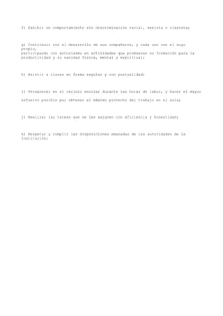 f) Exhibir un comportamiento sin discriminación racial, sexista o clasista;
g) Contribuir con el desarrollo de sus compañeros, y cada uno con el suyo
propio,
participando con entusiasmo en actividades que promuevan su formación para la
productividad y su sanidad física, mental y espiritual;
h) Asistir a clases en forma regular y con puntualidad;
i) Permanecer en el recinto escolar durante las horas de labor, y hacer el mayor
esfuerzo posible par obtener el máximo provecho del trabajo en el aula;
j) Realizar las tareas que se les asignen con eficiencia y honestidad;
k) Respetar y cumplir las disposiciones emanadas de las autoridades de la
Institución;
 