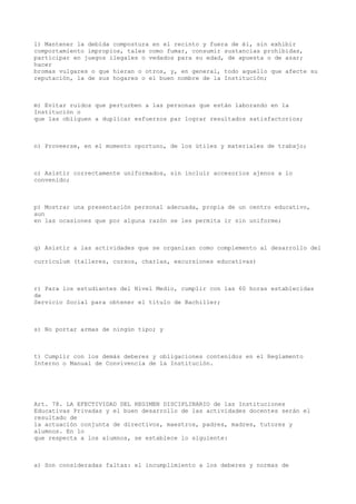 l) Mantener la debida compostura en el recinto y fuera de él, sin exhibir
comportamiento impropios, tales como fumar, consumir sustancias prohibidas,
participar en juegos ilegales o vedados para su edad, de apuesta o de azar;
hacer
bromas vulgares o que hieran o otros, y, en general, todo aquello que afecte su
reputación, la de sus hogares o el buen nombre de la Institución;
m) Evitar ruidos que perturben a las personas que están laborando en la
Institución o
que las obliguen a duplicar esfuerzos par lograr resultados satisfactorios;
n) Proveerse, en el momento oportuno, de los útiles y materiales de trabajo;
o) Asistir correctamente uniformados, sin incluir accesorios ajenos a lo
convenido;
p) Mostrar una presentación personal adecuada, propia de un centro educativo,
aun
en las ocasiones que por alguna razón se les permita ir sin uniforme;
q) Asistir a las actividades que se organizan como complemento al desarrollo del
currículum (talleres, cursos, charlas, excursiones educativas)
r) Para los estudiantes del Nivel Medio, cumplir con las 60 horas establecidas
de
Servicio Social para obtener el título de Bachiller;
s) No portar armas de ningún tipo; y
t) Cumplir con los demás deberes y obligaciones contenidos en el Reglamento
Interno o Manual de Convivencia de la Institución.
Art. 78. LA EFECTIVIDAD DEL REGIMEN DISCIPLINARIO de las Instituciones
Educativas Privadas y el buen desarrollo de las actividades docentes serán el
resultado de
la actuación conjunta de directivos, maestros, padres, madres, tutores y
alumnos. En lo
que respecta a los alumnos, se establece lo siguiente:
a) Son consideradas faltas: el incumplimiento a los deberes y normas de
 
