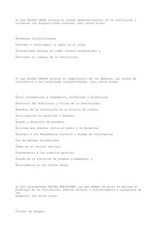 e) Las FALTAS LEVES alteran el normal desenvolvimiento de la Institución y
violentan las disposiciones internas. Son, entre otras:
.
Tardanzas injustificadas;
.
Distraer o interrumpir la labor en el aula;
.
Alteraciones menores al orden interno establecido; y
.
Perturbar el trabajo de la Institución.
f) Las FALTAS GRAVES alteran el cumplimiento de los deberes, las normas de
convivencia y las relaciones interpersonales. Son, entre otras:
.
Trato irrespetuoso a compañeros, profesores y directivos;
.
Deterioro del mobiliario y útiles de la Institución;
.
Abandono de la Institución en el horario de clases;
.
Participación en pandillas o bandas;
.
Rayado y deterioro de paredes;
.
Acciones que atenten contra el pudor y la decencia;
.
Desacato a los Reglamentos Internos o Normas de Convivencia;
.
Uso de bebidas alcohólicas;
.
Fumar en el recinto escolar;
.
Irreverencia a los símbolos patrios;
.
Fraude en la ejecución de pruebas y exámenes; y
.
Reincidencia en las faltas leves.
g) Son consideradas FALTAS GRAVISIMAS las que además de poner en peligro el
prestigio de la Institución, afectan directa o indirectamente a cualquiera de
sus
miembros. Son entre otras:
.
Consumo de drogas;
 