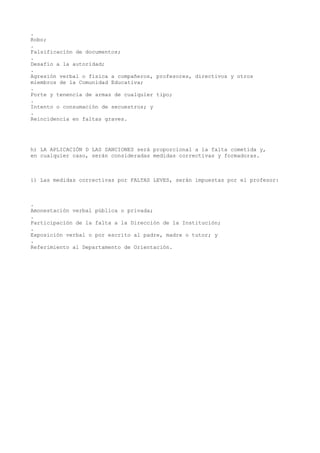 .
Robo;
.
Falsificación de documentos;
.
Desafío a la autoridad;
.
Agresión verbal o física a compañeros, profesores, directivos y otros
miembros de la Comunidad Educativa;
.
Porte y tenencia de armas de cualquier tipo;
.
Intento o consumación de secuestros; y
.
Reincidencia en faltas graves.
h) LA APLICACIÓN D LAS SANCIONES será proporcional a la falta cometida y,
en cualquier caso, serán consideradas medidas correctivas y formadoras.
i) Las medidas correctivas por FALTAS LEVES, serán impuestas por el profesor:
.
Amonestación verbal pública o privada;
.
Participación de la falta a la Dirección de la Institución;
.
Exposición verbal o por escrito al padre, madre o tutor; y
.
Referimiento al Departamento de Orientación.
 