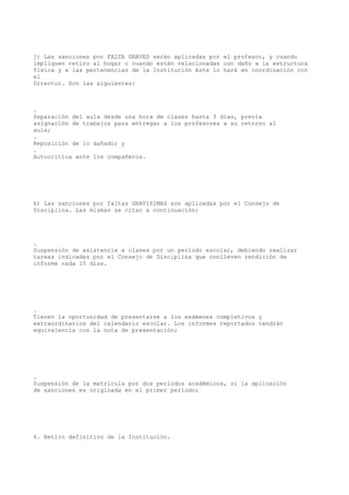 j) Las sanciones por FALTA GRAVES serán aplicadas por el profesor, y cuando
impliquen retiro al hogar o cuando estén relacionadas con daño a la estructura
física y a las pertenencias de la Institución éste lo hará en coordinación con
el
Director. Son las siguientes:
.
Separación del aula desde una hora de clases hasta 3 días, previa
asignación de trabajos para entregar a los profesores a su retorno al
aula;
.
Reposición de lo dañado; y
.
Autocrítica ante los compañeros.
k) Las sanciones por faltas GRAVISIMAS son aplicadas por el Consejo de
Disciplina. Las mismas se citan a continuación:
.
Suspensión de asistencia a clases por un período escolar, debiendo realizar
tareas indicadas por el Consejo de Disciplina que conlleven rendición de
informe cada 15 días.
.
Tienen la oportunidad de presentarse a los exámenes completivos y
extraordinarios del calendario escolar. Los informes reportados tendrán
equivalencia con la nota de presentación;
.
Suspensión de la matricula por dos períodos académicos, si la aplicación
de sanciones es originada en el primer período;
4. Retiro definitivo de la Institución.
 