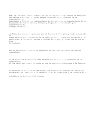 Art. 79. Se constituye el CONSEJO DE DISCIPLINA para la aplicación de sanciones
por faltas gravísimas. El mismo estará integrado por el Director de la
Institución, el
Orientador o Sicólogo, un representante de los maestros, un representante de la
Asociación de Padres, Madres, Tutores y Amigos de la Institución y un
representante del
Consejo Estudiantil.
a) Todas las sanciones aplicadas por el Consejo de Disciplina, serán comunicadas
en
forma escrita por la Dirección de la Institución a la Comunidad Educativa y, en
particular, a los padres, madres o tutores del alumno, el mismo día en que se
tome
la decisión.
b)) Se establece el recurso de apelación de sanciones aplicadas por faltas
gravísimas.
c) La solicitud de apelación debe hacerse por escrito, a la Dirección de la
Institución,
el día hábil que sigue a la fecha en que la sanción es comunicada a la familia.
d) Recibida la solicitud de apelación, los miembros del Consejo de Disciplina
procederán, de inmediato, a la revisión total del expediente y le comunicarán al
estudiante la decisión final tomada.
 