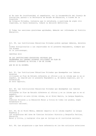 e) En caso de inconformidad, el expediente, con la recomendación del Consejo de
Disciplina, parará a la Secretaría de Estado de Educación, a través de la
Dirección
de Colegios Privados, instancia que lo estudiará, y auxiliada de algún otro
organismo, si fuere necesario, tomará la decisión definitiva.
f) Todas las sanciones gravísimas aprobadas, deberán ser informadas al Distrito
Educativo.
Art. 80. Las Instituciones Educativas Privadas podrán agregar deberes, derechos
y
normas disciplinarias a las registradas en el presente Reglamento, siempre que
las mismas
no le contravengan.
CAPITULO XIII
DE LAS INSTITUCIONES EDUCATIVAS PRIVADAS QUE
DESEMPEÑAN SUS LABORES DOCENTES UTILIZANDO UN PLAN DE
ESTUDIO DIFERENTE AL OFICIAL Y EN UN IDIOMA
QUE NO ES EL ESPAÑOL
Art. 81. Las Instituciones Educativas Privadas que desempeñan sus labores
docentes
utilizando un Plan de Estudio diferente al oficial y en un idioma que no es el
español, se regirán por el presente Reglamento y, de manera especial, por lo
establecido
en este Capítulo.
Art. 82. Las Instituciones Educativas Privadas que desempeñan sus labores
docentes
utilizando un Plan de Estudio diferente al oficial y en un idioma que no es el
español,
deben impartir en este último idioma, en el Nivel Básico, la Lengua Española,
las
Ciencias Sociales y la Educación Moral y Cívica en todos los grados, según
establezca el
currículo nacional.
Art. 83. En el Nivel Medio, deberán impartir en el idioma español la Lengua
Española y
las asignaturas del área de Ciencias Sociales: Historia y Geografía Patrias,
Educación
Moral y Cívica, y cualquier otra que se incluya en el currículum nacional.
Art. 84. Las asignaturas a que hace referencia en los dos artículos anteriores
 