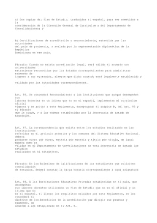 a) Dos copias del Plan de Estudio, traducidas al español, para ser sometidos a
la
consideración de la Dirección General de Currículum y del Departamento de
Convalidaciones; y
b) Certificaciones de acreditación o reconocimiento, extendida por las
autoridades
del país de prudencia, a avalada por la representación diplomática de la
República
Dominicana en ese país.
Párrafo: Cuando no exista acreditación legal, será válido el acuerdo con
universidades
extranjeras reconocidas por los Estados correspondientes para administrar
exámenes de
ingreso a sus egresados, siempre que dicho acuerdo esté legalmente establecido y
validado por las autoridades correspondientes.
Art. 86. Se concederá Reconocimiento a las Instituciones que aunque desempeñen
sus
labores docentes en un idioma que no es el español, implementen el currículum
oficial
vigente y se acojan a este Reglamento, exceptuando el acápite b, del Art. 85 y
el Párrafo
que le sigue, y a las normas establecidas por la Secretaria de Estado de
Educación.
Art. 87. La correspondencia que exista entre los estudios realizados en las
Instituciones
referidas en el artículo anterior y los comunes del Sistema Educativo Nacional,
deberá
probarse curso por curso, materia por materia y título por título, de igual
manera como se
validan en el Departamento de Convalidaciones de esta Secretaría de Estado los
estudios
realizados en el extranjero.
Párrafo: En los boletines de Calificaciones de los estudiantes que soliciten
convalidación
de estudios, deberá constar la carga horaria correspondiente a cada asignatura
Art. 88. A las Instituciones Educativas Privadas establecidas en el país, que
desempeñan
sus labores docentes utilizando un Plan de Estudio que no es el oficial y un
idioma que no
es el español, sí llenan los requisitos exigidos por este Reglamento, se les
concederá el
disfrute de los beneficios de la Acreditación par dirigir sus pruebas y
exámenes, de
acuerdo a los establecido en el Art. 8.
 