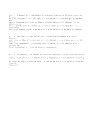 Art. 89. A partir de la aprobación del presente Reglamento, el Departamento de
Colegios
Privados evaluará a todas las Instituciones Educativas Privadas que desempeñan
sus
labores docentes utilizando un Plan de Estudio diferente al oficial y en un
idioma que no
es el español, para determinar si las mismas están operando apegadas a las
normas bajo
las cuales fueron creadas y si se ajustan a lo establecido en este Reglamento.
Art. 90. Las Instituciones Educativas Privadas que desempeñan sus labores
docentes
utilizando un Plan de Estudio que no es el oficial y en un idioma que no es el
español,
podrán ser observadas, sancionadas según la falta, cerradas temporalmente o
cerradas en
forma indefinida, si violan el presente Reglamento.
Art. 91. La Secretaría de Estado de Educación desconocerá y, en consecuencia, no
tendrán valor par fines de Convalidación y Legalización, los estudios cursados y
aprobados en Instituciones de este tipo que no se acojan a lo establecido en el
presente
Reglamento.
 