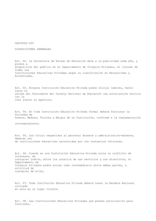 CAPITULO XIV
DISPOSICIONES GENERALES
Art. 92. La Secretaría de Estado de Educación dará a la publicidad cada año, y
pondrá a
disposición del público en el Departamento de Colegios Privados, el listado de
todas las
Instituciones Educativas Privadas según su clasificación en Reconocidas y
Acreditadas.
Art. 93. Ninguna Institución Educativa Privada podrá iniciar labores, hasta
tanto no
reciba del Presidente del Consejo Nacional de Educación una autorización escrita
con la
cual avalar su apertura.
Art. 94. En toda Institución Educativa Privada formal deberá funcionar la
Sociedad de
Padres, Madres, Tutores y Amigos de la Institución, conforme a la reglamentación
correspondiente.
Art. 95. Los título requeridos al personal docente y administrativo-docente,
deberán ser
de instituciones educativas reconocidas por las instancias oficiales.
Art. 96. Cuando en una Institución Educativa Privada surja un conflicto de
intereses, de
cualquier índole, entre los usuarios de sus servicios y sus directivos, el
Departamento de
Colegios Privados podrá actuar como intermediario entre ambas partes, a
solicitud de
cualquier de ellas.
Art. 97. Toda Institución Educativa Privada deberá tener la Bandera Nacional
colocada
en asta en un lugar visible.
Art. 98. Las Instituciones Educativas Privadas que posean autorización para
funcionar,
 