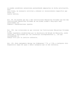 no pueden establecer extensiones pretendiendo ampararlas en dicha autorización.
Para
esos fines, es necesario solicitar y obtener el reconocimiento específico que
avale los
nuevos centros.
Art. 99. Se prohíbe que dos o más Instituciones Educativas Privadas que dos más
Instituciones Educativas Privadas de una misma ciudad o municipio sean
autorizadas con
nombres o denominaciones iguales.
Art. 100. Las violaciones en que incurran las Instituciones Educativas Privadas
a las
normas legalmente establecidas por la Secretaría de Estado de Educación, serán
conocidas y sancionadas por las instancias correspondientes y , las que
correspondan al
Código Civil por la justicia ordinaria.
Art. 101. Este reglamento deroga las Ordenanzas 7´75, y 1´89, y cualquier otro
dispositivo legal de igual o menor categoría que le sea contraria.
 