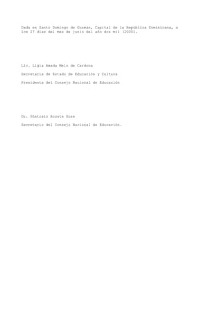 Dada en Santo Domingo de Guzmán, Capital de la República Dominicana, a
los 27 días del mes de junio del año dos mil (2000).
Lic. Ligia Amada Melo de Cardona
Secretaria de Estado de Educación y Cultura
Presidenta del Consejo Nacional de Educación
Dr. Sóstrato Acosta Sosa
Secretario del Consejo Nacional de Educación.
 