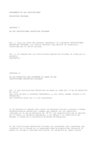 REGLAMENTO DE LAS INSTITUCIONES
EDUCATIVAS PRIVADAS
CAPITULO I
DE LAS INSTITUCIONES EDUCATIVAS PRIVADAS
Art. 1. Para los fines del presente Reglamento se consideran INSTITUCIONES
EDUCATIVAS PRIVADAS, los centros docentes cuya gestión es conducida y
financiada por el sector privado.
Art. 2. Se dispone que las Instituciones Educativas Privadas se rijan por el
presente
Reglamento.
CAPITULO II
DE LOS PRINCIPIOS QUE SUSTENTAN LA LABOR DE LAS
INSTITUCIONES EDUCATIVAS PRIVADAS
Art. 3. Las Instituciones Educativas Privadas se rigen por la Ley de Educación
No. 66´97
que sirve de base al presente Reglamento, y, por tanto, quedan sujetas a los
PRINCIPIOS
que establece dicha ley y a los siguientes:
a) Se reconoce el derecho que tienen las personas físicas y morales a fundar
establecimientos educativos, siempre que cumplan con los requisitos
indicados en la Ley de Educación No. 66´97, las disposiciones que se derivan
de la misma y el presente Reglamento, y se sometan a la supervisión del
Estado, a través de la Secretaria de Estado de Educación.
b) Las Instituciones Educativas Privadas son concebidas como organismos que
colaboran con el Estado en la responsabilidad de proporcionar educación al
pueblo en calidad y cantidad suficientes. En consecuencia, deben recibir
 