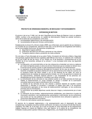 Secretaria General / Servicios Jurídicos /



Ayuntamiento de
 Majadahonda
   (Madrid)




         PROYECTO DE ORDENANZA MUNICIPAL DE MOVILIDAD Y ESTACIONAMIENTO

                                      EXPOSICION DE MOTIVOS
                                                    I
El artículo 4 de la Ley 7/1985, de 2 de abril, Reguladora de las Bases de Régimen Local, en adelante
LRBRL, confiere a los ayuntamientos, en calidad de Administración Pública de carácter territorial y
dentro de la esfera de sus competencia, entre otras:
    a) Las potestades reglamentaria y de autoorganización.
    b) Las potestades de ejecución forzosa y sancionadora.

Estableciendo el artículo 25 y 26 de la citada LRBRL que el Municipio, para la gestión de sus intereses y
en el ámbito de sus competencias, ejercerá en todo caso, en los términos de la legislación del Estado y
de las Comunidades Autónomas, las siguientes competencias:
       a) Seguridad en lugares públicos.
       b) Ordenación del tráfico de vehículos y personas en vías urbanas.
       c) Transporte colectivo urbano y protección de medio ambiente.

Por otro lado, el Texto Articulado de la Ley sobre Tráfico, Circulación de Vehículos a Motor y Seguridad
Vial aprobado mediante Real Decreto Legislativo 339/1990 de 2 de marzo, en adelante LSV, modificado
por la Ley 5/1997 de 245 de marzo, la Ley 19/2001 de 19 de diciembre y recientemente por la Ley
18/2009, de 23 de noviembre, atribuye en su artículo 7 a los municipios entre otras, las siguientes
competencias:
    a) La ordenación y el control del tráfico en las vías urbanas de su titularidad, así como su vigilancia
        por medio de Agentes propios, la denuncia de las infracciones que se cometan en dichas vías y
        la sanción de las mismas cuando no esté expresamente atribuida a otra Administración.
    b) La regulación mediante Ordenanza Municipal de Circulación de los usos de las vías urbanas,
        haciendo compatible la equitativa distribución de los aparcamientos entre todos los usuarios con
        la necesaria fluidez del tráfico rodado y con el uso peatonal de las calles, así como el
        establecimiento de medidas de estacionamiento limitado, con el fin de garantizar la rotación de
        los aparcamientos, prestando especial atención a las necesidades de las personas con
        discapacidad que tienen reducida su movilidad y que utilizan vehículos.
    c) La inmovilización de los vehículos en vías urbanas cuando no se hallen provistos de título que
        habilite el estacionamiento en zonas limitadas en tiempo o excedan de la autorización
        concedida hasta que se logre la identificación de su conductor.
        La retirada de los vehículos de las vías urbanas y posterior depósito de aquellos cuando
        obstaculicen o dificulten la circulación o supongan un peligro para ésta o se encuentren
        incorrectamente aparcados en las zonas de estacionamiento restringido, en las condiciones
        previstas para la inmovilización.
        La autorización de pruebas deportivas cuando discurran íntegra y exclusivamente por el caso
        urbano.
    d) La realización de las pruebas, reglamentariamente establecidas, para determinar el grado de
        intoxicación alcohólica, o por estupefacientes, psicotrópicos o estimulantes, de los conductores
        que circulen por las vías públicas en las que el Ayuntamiento tiene atribuida la vigilancia y el
        control de la seguridad de la circulación.
    e) El cierre de vías urbanas cuando sea necesario.

El ejercicio de la potestad reglamentaria y de autoorganización para el desempeño de estas
competencias municipales encuentra también justificación normativa en el artículo 55 del Real Decreto
Legislativo 781/1986, de 18 de abril, por el que se aprueba el Texto Refundido de las Disposiciones
Legales Vigentes en materia de Régimen Loca, que dispone “en la esfera de su competencia, las
Entidades Locales podrán aprobar Ordenanzas y Reglamentos, y los Alcalde dictar Bandos”.
 