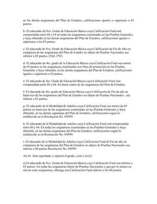 en las demás asignaturas del Plan de Estudios, calificaciones iguales o superiores a 65
puntos.
b- El educando de 8vo. Grado de Educación Básica cuya Calificación Final esté
comprendida entre 60 y 64 en todas las asignaturas examinadas en las Pruebas Generales,
y haya obtenido en las demás asignaturas del Plan de Estudios, calificaciones iguales o
superiores a los 65 puntos.
c- El educando de 8vo. Grado de Educación Básica cuya Calificación de Fin de Año en
cualquiera de las asignaturas del Plan de Estudio no objeto de Pruebas Nacionales sea
inferior a 65 puntos. (Ord. 2'92).
d- El educando de 4to. grado de la Educación Básica cuya Calificación Final sea menor
de 65 puntos en las asignaturas examinadas con fines de promoción en las Pruebas
Generales y haya obtenido, en las demás asignaturas del Plan de Estudios, calificaciones
iguales o superiores a 65 puntos.
e- El educando de 4to. Grado de Educación Básica cuya Calificación Final esté
comprendida entre 60 y 64. En hasta cuatro de las asignaturas del Plan de Estudios.
f- El educando de 4to. grado de Educación Básica cuya Calificación de Fin de año en
hasta tres de las asignaturas del Plan de Estudios no objeto de Pruebas Nacionales , sea
inferior a 65 puntos.
g- El educando de la Modalidad de Adultos cuya Calificación Final sea menor de 65
puntos en hasta tres de las asignaturas examinadas en las Pruebas Generales y haya
obtenido, en las demás signaturas del Plan de Estudios, calificaciones segun lo
establecido en la Resolución No. 850'89.
h- El educando de la Modalidad de Adultos cuya Calificación Final esté comprendida
entre 60 y 64. En todas las asignaturas examinadas en las Pruebas Generales y haya
obtenido, en las demás asignaturas del Plan de Estudios, calificaciones según lo
establecido en la Resolución No. 850'89.
i- El educando de la Modalidad de Adultos cuya Calificación Final de Fin de año en
cualquiera de las asignaturas del Plan de Estudios no objeto de Pruebas Nacionales sea
inferior a 60 puntos Resolución No. 850'89.
Art.41. Será reprobado y repetirá el grado, ciclo o nivel:
a) El educando de 8vo. Grado de Educación Básica cuya Calificación Final sea inferior a
65 puntos. En todas las asignaturas objeto de Pruebas Nacionales y que por lo menos en
una de estas asignaturas, obtenga una Calificación Final inferior a los 60 puntos.
 