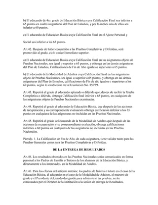 b) El educando de 4to. grado de Educación Básica cuya Calificación Final sea inferior a
65 puntos en cuatro asignaturas del Plan de Estudios, y por lo menos una de ellas sea
inferior a 60 puntos.
c) El educando de Educación Básica cuya Calificación Final en el Ajuste Personal y
Social sea inferior a los 65 puntos.
Art.42. Después de haber concurrido a las Pruebas Completivas y Diferidas, será
promovido al grado, ciclo o nivel inmediato superior.
a) El educando de Educación Básica cuya Calificación Final en las asignaturas objeto de
Pruebas Nacionales, sea igual o superior a 65 puntos, y obtenga en las demás asignaturas
del Plan de Estudios, Calificaciones de Fin de Año iguales o superiores a 65 puntos.
b) El educando de la Modalidad de Adultos cuya Calificación Final en las asignaturas
objeto de Pruebas Nacionales, sea igual o superior a 65 puntos, y obtenga en las demás
asignaturas del Plan de Estudios, calificaciones de Fin de año iguales o superiores a los
60 puntos, según lo establecido en la Resolución No. 850'89.
Art.43. Repetirá el grado el educando aplazado o diferido que, desees de recibir la Prueba
Completiva o diferida, obtenga Calificación final inferior a 65 puntos, en cualquiera de
las asignaturas objeto de Pruebas Nacionales examinadas.
Art.44. Repetirá el grado el educando de Educación Básica, que después de las acciones
de recuperación y su correspondiente evaluación obtenga calificación inferior a los 65
puntos en cualquiera de las asignaturas no incluidas en las Pruebas Nacionales.
Art.45. Repetirá el grado del educando de la Modalidad de Adultos que después de las
acciones de recuperación y su correspondiente evaluación, obtenga calificaciones
informes a 60 puntos en cualquiera de las asignaturas no incluidas en las Pruebas
Nacionales.
Párrafo. 1. La Calificación de Fin de Año, de cada asignatura, tiene validez tanto para las
Pruebas Generales como para las Pruebas Completivas y Diferidas.
DE LA ENTREGA DE RESULTADOS
Art.46. Los resultados obtenidos en las Pruebas Nacionales serán comunicados en forma
personal a los Padres de Familia o Tutores de los alumnos de la Educación Básica, y
directamente a los interesados, en la Modalidad de Adultos.
Art.47. Para los efectos del artículo anterior, los padres de familia o tutore en el caso de la
Educación Básica, el educando en el caso de la Modalidad de Adultos, el maestro de
grado y el Presidente del jurado designado para administrar las pruebas, serán
convocados por el Director de la Institución a la sesión de entrega de Resultados.
 