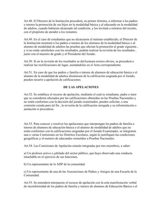 Art.48. El Director de la Institución procederá, en primer término, a informar a los padres
o tutores la promoción de sus hijos en la modalidad básica y al educando en la modalidad
de adultos, cuando hubieren alcanzado tal condición, y los invitará a retirarse del recinto,
con el propósito de atender a los restantes.
Art.49. En el caso de estudiantes que no alcanzaron el mínimo establecido, el Director de
la Institución mostrará a los padres o tutores de los alumnos de la modalidad básica o al
alumno de modalidad de adultos las pruebas que afectan la promoción al grado siguiente ,
y si no están satisfechos con los resultados, podrán realizar la revisión de los resultados ,
junto con el maestro de grado y el Presidente del Jurado.
Art.50. Si en la revisión de los resultados se det3ectasen errores obvios, se procederá a
realizar las rectificaciones de lugar, asentándolas en el Acta correspondiente.
Art.51. En caso de que los padres y familia o tutores de alumnos de educación básica o el
alumno de la modalidad de adultos disintiesen de la calificación asignada por el Jurado,
pueden recurrir a apelación de calificaciones.
DE LAS APELACIONES
Art.52. Se establece el recurso de apelación, mediante el cual es estudiante, padre o tutor
que se consideren afectados por las calificaciones obtenidas en las Pruebas Nacionales y
no estén conformes con la decisión del jurado examinador, pueden solicitar, a una
comisión creada para tal fin , la revisión de la calificación otorgada y su reformulación o
anulación si procediese.
Art.53. Para conocer y resolver las apelaciones que interpongan los padres de familia o
tutores de alumnos de educación básica o el alumno de modalidad de adultos que no
estén conformes con la calificaciones asignadas por el Jurado Examinador, se integraran
una o varias Comisiones en los Distritos Escolares, según lo justifiquen las condiciones
geográficas y el numero de educandos sometidos a Pruebas Nacionales.
Art.54. Las Comisiones de Apelación estarán integradas por tres miembros, a saber:
a) Un profesor activo o jubilado del sector público, que haya observado una conducta
intachable en el ejercicio de sus funciones.
b) Un representante de la ADP de la comunidad.
c) Un representante de una de las Asociaciones de Padres y Amigos de una Escuela de la
Comunidad.
Art.55. Se entenderá interpuesto el recurso de apelación con la sola manifestación verbal
de inconformidad de los padres de familia y tutores de alumnos de Educación Básica o el
 