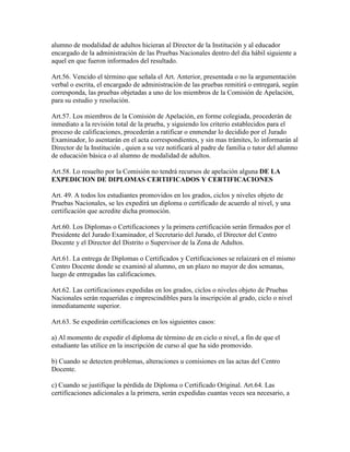 alumno de modalidad de adultos hicieran al Director de la Institución y al educador
encargado de la administración de las Pruebas Nacionales dentro del día hábil siguiente a
aquel en que fueron informados del resultado.
Art.56. Vencido el término que señala el Art. Anterior, presentada o no la argumentación
verbal o escrita, el encargado de administración de las pruebas remitirá o entregará, según
corresponda, las pruebas objetadas a uno de los miembros de la Comisión de Apelación,
para su estudio y resolución.
Art.57. Los miembros de la Comisión de Apelación, en forme colegiada, procederán de
inmediato a la revisión total de la prueba, y siguiendo los criterio establecidos para el
proceso de calificaciones, procederán a ratificar o enmendar lo decidido por el Jurado
Examinador, lo asentarán en el acta correspondientes, y sin mas trámites, lo informarán al
Director de la Institución , quien a su vez notificará al padre de familia o tutor del alumno
de educación básica o al alumno de modalidad de adultos.
Art.58. Lo resuelto por la Comisión no tendrá recursos de apelación alguna DE LA
EXPEDICION DE DIPLOMAS CERTIFICADOS Y CERTIFICACIONES
Art. 49. A todos los estudiantes promovidos en los grados, ciclos y niveles objeto de
Pruebas Nacionales, se les expedirá un diploma o certificado de acuerdo al nivel, y una
certificación que acredite dicha promoción.
Art.60. Los Diplomas o Certificaciones y la primera certificación serán firmados por el
Presidente del Jurado Examinador, el Secretario del Jurado, el Director del Centro
Docente y el Director del Distrito o Supervisor de la Zona de Adultos.
Art.61. La entrega de Diplomas o Certificados y Certificaciones se relaizará en el mismo
Centro Docente donde se examinó al alumno, en un plazo no mayor de dos semanas,
luego de entregadas las calificaciones.
Art.62. Las certificaciones expedidas en los grados, ciclos o niveles objeto de Pruebas
Nacionales serán requeridas e imprescindibles para la inscripción al grado, ciclo o nivel
inmediatamente superior.
Art.63. Se expedirán certificaciones en los siguientes casos:
a) Al momento de expedir el diploma de término de en ciclo o nivel, a fin de que el
estudiante las utilice en la inscripción de curso al que ha sido promovido.
b) Cuando se detecten problemas, alteraciones u comisiones en las actas del Centro
Docente.
c) Cuando se justifique la pérdida de Diploma o Certificado Original. Art.64. Las
certificaciones adicionales a la primera, serán expedidas cuantas veces sea necesario, a
 