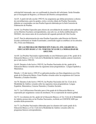 solicitud del interesado, una vez confirmada la situación del solicitante. Serán firmadas
por el Encargado de Registro y el Director del Distrito correspondiente.
Art.65. A partir del año escolar 1992-93, las asignaturas que deban presentarse a efectos
de convalidaciones, para los grados, ciclos o niveles objeto de Pruebas Nacionales,
deberán ser examinadas con una Prueba Especial elaborada por la Sub-Comisión de
Elaboración de Pruebas.
Art.66. Las Pruebas Especiales para efectos de convalidación de estudios serán aplicadas
en los Distritos Escolares correspondientes, una sola vez, en fecha establecida por la
SEEBAC, dos meses antes de la conclusión del segundo periodo del Año Escolar.
Art.67. Para la administración de estas Pruebas Especiales cada Director de Distrito
Escolar conformará un Jurado Examinador, constituido según se establece en los artículos
30 y 34 de esta Ordenanza.
DE LAS PRUEBAS DE PROMOCIÓN PARA EL 4TO. GRADO DE LA
EDUCACIÓN BÁSICA Y EL TERCER CICLO DE LA MODALIDAD DE
ADULTOS.
Art.68. Las Pruebas Nacionales reglamentadas en esta Ordenanza para el 4to. grado de la
Educación Básica y el 3er. Ciclo de la Modalidad de Adultos tendrán carácter transitorio
por el año lectivo 1992-93.
Art.69. Durante el año lectivo 1992-93, las Pruebas Nacionales de 4to. grado de la
Educación Básica versarán sobre las siguientes áreas programáticas : Lengua Española y
Matemática.
Párrafo. 1. El año lectivo 1992-93 se aplicarán pruebas con fines diagnósticos en el 4to.
grado de la Educación Básica. Estas Pruebas versarán sobre las asignaturas de Ciencias
Naturales y Estudios Sociales.
Art.70. Durante el año lectivo 1992-93, las Pruebas Nacionales del 3er. Ciclo de la
Modalidad de Adultos versarán sobre las siguientes áreas programáticas: Lengua
Española, Matemática, Ciencias Naturales y Estudios Sociales.
Art.71. Las Calificaciones Parciales para el 4to.grado de la Educación Básica se
expresarán por asignaturas o areas de enseñanza. No se expresarán de manera global.
Art.72. Los alumnos de 4to. grado de la Educación Básica y el 3er. Ciclo de la Modalidad
de Adultos promovidos en las Pruebas Nacionales, recibirán un CERTIFICADO que
acredite dicha promoción.
Art.73. Las Pruebas Nacionales elaboradas para los alumnos del cuarto grado de la
Educación Básica y el 3er. Ciclo de la Modalidad de Adultos versarán sobre los
programas básicos correspondientes.
 