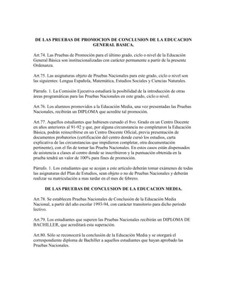 DE LAS PRUEBAS DE PROMOCION DE CONCLUSION DE LA EDUCACION
GENERAL BASICA.
Art.74. Las Pruebas de Promoción para el último grado, ciclo o nivel de la Educación
General Básica son institucionalizadas con carácter permanente a partir de la presente
Ordenanza.
Art.75. Las asignaturas objeto de Pruebas Nacionales para este grado, ciclo o nivel son
las siguientes: Lengua Española, Matemática, Estudios Sociales y Ciencias Naturales.
Párrafo. 1. La Comisión Ejecutiva estudiará la posibilidad de la introducción de otras
áreas programáticas para las Pruebas Nacionales en este grado, ciclo o nivel.
Art.76. Los alumnos promovidos a la Educación Media, una vez presentadas las Pruebas
Nacionales, recibirán un DIPLOMA que acredite tal promoción.
Art.77. Aquellos estudiantes que hubiesen cursado el 8vo. Grado en un Centro Docente
en años anteriores al 91-92 y que, por alguna circunstancia no completaron la Educación
Básica, podrán reinscribirse en un Centro Docente Oficial, previa presentación de
documentos probatorios (certificación del centro donde cursó los estudios, carta
explicativa de las circunstancias que impidieron completar, otra documentación
pertinente), con el fin de tomar las Prueba Nacionales. En estos casos están dispensados
de asistencia a clases al centro donde se inscribieron y la puntuación obtenida en la
prueba tendrá un valor de 100% para fines de promoción.
Párrafo. 1. Los estudiantes que se acojan a este artículo deberán tomar exámenes de todas
las asignaturas del Plan de Estudios, sean objeto o no de Pruebas Nacionales y deberán
realizar su matriculación a mas tardar en el mes de febrero.
DE LAS PRUEBAS DE CONCLUSION DE LA EDUCACION MEDIA.
Art.78. Se establecen Pruebas Nacionales de Conclusión de la Educación Media
Nacional, a partir del año escolar 1993-94, con carácter transitorio para dicho periodo
lectivo.
Art.79. Los estudiantes que superen las Pruebas Nacionales recibirán un DIPLOMA DE
BACHILLER, que acreditará esta superación.
Art.80. Sólo se reconocerá la conclusión de la Educación Media y se otorgará el
correspondiente diploma de Bachiller a aquellos estudiantes que hayan aprobado las
Pruebas Nacionales.
 