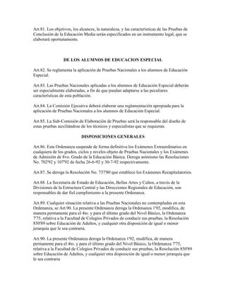 Art.81. Los objetivos, los alcances, la naturaleza, y las características de las Pruebas de
Conclusión de la Educación Media serán especificados en un instrumento legal, que se
elaborará oportunamente.
DE LOS ALUMNOS DE EDUCACION ESPECIAL
Art.82. Se reglamenta la aplicación de Pruebas Nacionales a los alumnos de Educación
Especial.
Art.83. Las Pruebas Nacionales aplicadas a los alumnos de Educación Especial deberán
ser especialmente elaboradas, a fin de que puedan adaptarse a las peculiares
características de esta población.
Art.84. La Comisión Ejecutiva deberá elaborar una reglamentación apropiada para la
aplicación de Pruebas Nacionales a los alumnos de Educación Especial.
Art.85. La Sub-Comisión de Elaboración de Pruebas será la responsable del diseño de
estas pruebas auxiliándose de los técnicos y especialistas que se requieran.
DISPOSICIONES GENERALES
Art.86. Esta Ordenanza suspende de forma definitiva los Exámenes Extraordinarios en
cualquiera de los grados, ciclos y niveles objeto de Pruebas Nacionales y los Exámenes
de Admisión de 8vo. Grado de la Educación Básica. Deroga asímismo las Resoluciones
No. 702'92 y 107'92 de fecha 26-6-92 y 30-7-92 respectivamente.
Art.87. Se deroga la Resolución No. 737'80 que establece los Exámenes Recapitulatorios.
Art.88. La Secretaría de Estado de Educación, Bellas Artes y Cultos, a través de la
Divisiones de la Estructura Central y las Direcciones Regionales de Educación, son
responsables de dar fiel cumplimiento a la presente Ordenanza.
Art.89. Cualquier situación relativa a las Pruebas Nacionales no contempladas en esta
Ordenanza, se Art.90. La presente Ordenanza deroga la Ordenanza 1'92, modifica, de
manera permanente para el 4to. y para el último grado del Nivel Básico, la Ordenanza
7'75, relativa a la Facultad de Colegios Privados de conducir sus pruebas, la Resolución
850'89 sobre Educación de Adultos, y cualquier otra disposición de igual o menor
jerarquía que le sea contraria.
Art.90. La presente Ordenanza deroga la Ordenanza 1'92, modifica, de manera
permanente para el 4to. y para el último grado del Nivel Básico, la Ordenanza 7'75,
relativa a la Facultad de Colegios Privados de conducir sus pruebas, la Resolución 850'89
sobre Educación de Adultos, y cualquier otra disposición de igual o menor jerarquía que
le sea contraria
 