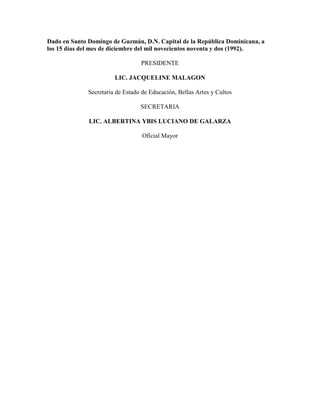 Dado en Santo Domingo de Guzmán, D.N. Capital de la República Dominicana, a
los 15 días del mes de diciembre del mil novecientos noventa y dos (1992).
PRESIDENTE
LIC. JACQUELINE MALAGON
Secretaria de Estado de Educación, Bellas Artes y Cultos
SECRETARIA
LIC. ALBERTINA YBIS LUCIANO DE GALARZA
Oficial Mayor
 