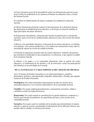e) Crear conciencia acerca de la necesidad de contar con informaciones precisas acerca
de los niveles de rendimiento de los alumnos al finalizar los diferentes ciclos y niveles
del Sistema Escolar.
f) Contribuir al establecimiento de mejores estándares de calidad de la educación
nacional.
g) Ofrecer información pertinente respecto al funcionamiento de os diferentes factores
que determinan la calidad del proceso educativo, a fin de que se tomen las medidas de
lugar para lograr una mayor eficiencia.
h) Proporcionar antecedentes y elementos para facilitar la planificación y el desarrollo
curricular, tanto a nivel de los establecimientos educativos como otros niveles del sistema
educativo.
i) Motivar a las autoridades educativas, al personal de los centros educativos, a la familia,
a los alumnos, a los sectores productivos y a los medios de comunicación social, sobre la
necesidad de superar los niveles de calidad existentes.
j) Fomentar la superación constante entre los centros educativos, mediante mecanismos
que estimulen la solidaridad, la sana competencia y la eficiencia, y que regulen la calidad
de la enseñanza ofrecida.
k) Ofrecer a los padres y a la comunidad información sobre la gestión del centro
educativo y el rendimiento de los alumnos, a fin de motivarlos a tener una participación
más dinámica en las actividades de la escuela.
DE LA NATURALEZA Y CARACTERÍSTICAS DEL SISTEMA DE PRUEBAS.
Art.6. El Sistema de Pruebas Nacionales es un sistema participativo, científico,
democrático, formativo, descentralizado, integrador, dinamizador y flexible, que regulará
el proceso de Pruebas Nacionales.
Participativo. Por cuanto estimulará la participación de todos los sectores de la
comunidad educativa y se los sectores representativos de la comunidad nacional.
Científico. Por cuanto empleará procedimientos e instrumentos racionales, válidos y
confiables en todas las etapas del proceso.
Democrático. Por cuanto tomará en consideración los aportes didácticos, académicos y
técnicos provenientes de profesores, de especialistas del área y otros sectores de la
comunidad nacional.
Formativo. Por cuanto usará los resultados de las pruebas para retroalimentar el sistema
educativo y generar acciones encaminadas al mejoramiento de los diferentes factores que
inciden sobre la calidad y la eficiencia del mismo.
 