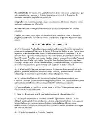 Descentralizado. por cuanto, proveerá la formación de las comisiones y organismos que
sean necesarios para asegurar el éxito de las pruebas, a través de la delegación de
funciones o autoridad, según las circunstancias.
Integrador, por cuanto involucrará a todos los estamentos del sistema educativo y otros
sectores relacionados con educación.
Dinamizador. Por cuanto generará cambios en todos los componentes del sistema
educativo.
Flexible, por cuanto estará sujeto a la introducción de cambios de curdo al desarrollo
progresivo del Sistema Educativo Nacional y del Sistema de pPuebas Nacionales en sí
mismo.
DE LA ESTRUCTURA ORGANIZATIVA
Art.7. El Sistema de Pruebas Nacionales estará dirigido por una Comisión Nacional, que
estará conformada por el Secretario de Estado de Educación, Bellas Artes y Cultos, quien
la preside, el Secretario General de la Asociación Dominicana de Profesores ADP, los
Rectores de las siguientes instituciones de Educción Superior. Universidad Autónoma de
Santo Domingo, Pontificia Universidad Católica Madre y Maestra, Universidad Nacional
Pedro Henríquez Ureña, Universidad Central del Este, Instituto Tecnológico de Santo
Domingo, universidad Católica Santo Domingo, y otras universidades y organizaciones
de instituciones educativas que soliciten y sean aceptadas en dicha Comisión.
Art.8. A la Comisión Nacional, como organismo de dirección, le corresponde dictar las
políticas generales, adoptar las macro decisiones técnicas y administrativas, y decidir
sobre el tipo de información que se deberá ofrecer a la opinión publica.
Art.9. La Comisión Nacional del Sistema de Pruebas Nacionales contará con una
Comisión Ejecutiva, que estará constituida por delegados de cada una de las instituciones
representantes en la Comisión Nacional, distribuidos de la manera siguiente:
a) Cuantos delgados se consideren necesarios de la SEEBAC los organismos asesores
vinculados al Sistema de Pruebas.
b) Hasta tres delgados de la ADP y de las instituciones de educación superior.
c) Un delegado de cada una de las demás entidades representadas. Párrafo 1. Cada
delegado que integre la Comisión Ejecutiva deberá ser permanente, tener pleno acceso a
la autoridad que representa y mantener la discrecionalidad requerida para tomar
decisiones especificas que se enmarquen dentro de las decisiones generales tomadas por
la Comisión Nacional.
Art.10. Serán funciones de la Comisión Ejecutiva.
 