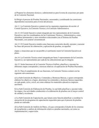 a) Preparar los elementos técnicos y administrativos para la toma de cesaciones por parte
de la Comisión Nacional.
b) Dirigir el proceso de Pruebas Nacionales, asesorando y coordinando las comisiones
dependientes necesarias para el éxito del proceso.
Art.11. La Comisión Ejecutivo contará con los siguientes organismos de acción: el
Comité Ejecutivo, la Comisión Técnica y la Comisión Administrativa.
Art.12. El Comité Ejecutivo estará integrado por tres representantes de la Comisión
Ejecutiva y por los coordinadores de las Comisiones Técnica y Administrativa, como
miembros permanentes y otros miembros relacionados con el Sistema de Pruebas
Nacionales, con carácter circunstancial.
Art.13. El Comité Ejecutivo tendrá como funciones esenciales decidir, ejecutar y asesorar
las fases del proceso de elaboración y aplicación de pruebas, en aquellas
etapas y situaciones que no sea posible y/o pertinente reunir la Comisión Ejecutiva en
pleno.
Art.14. La Comisión Técnica estará integrada por hasta 3 representantes de la Comisión
Ejecutiva y un representantes por cada de las subcomisiones que la integran.
Art.15. Serán funciones de la Comisión Técnica el definir, planificar y ejecutar las
diferentes etapas conceptuales y técnicas relativas a la aplicación de Pruebas Pacionales.
Art.16. Para el cumplimiento de sus funciones, la Comisión Técnica contará con las
siguiente sub-comisiones:
a) La Sub-Comisión de Objetivos, Contenidos y Destrezas Básicas, a quien corresponde
elaborar los objetivos a lograr, determinar los contenidos y destrezas básicas requeridos
en cada grado, ciclo y nivel, así como elaborar los materiales educativos impresos
auxiliares.
b) La Sub-Comisión de Elaboración de Pruebas, la cual debe planificar y ejecutar todas
las etapas y las actividades conducentes a la elaboración de pruebas con el mayor control
de calidad y excelencia.
c) La Sub-Comisión de Capacitación, que tienen como función planificar y coordinar la
ejecución de los programas de capacitación requeridos para que el proceso de pruebas
pueda ser realizado.
d) La Sub-Comisión de Análisis de Datos, a la que corresponde el diseño de los sistemas
de recopilación y análisis de información relativa a pruebas nacionales, así como su
implementación y supervisión.
 