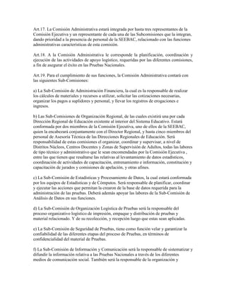 Art.17. La Comisión Administrativa estará integrada por hasta tres representantes de la
Comisión Ejecutiva y un representante de cada una de las Subcomisiones que la integran,
dando prioridad a la presencia de personal de la SEEBAC, relacionado con las funciones
administrativas características de esta comisión.
Art.18. A la Comisión Administrativa le corresponde la planificación, coordinación y
ejecución de las actividades de apoyo logístico, requeridas por las diferentes comisiones,
a fin de asegurar el éxito en las Pruebas Nacionales.
Art.19. Para el cumplimiento de sus funciones, la Comisión Administrativa contará con
las siguientes Sub-Comisiones:
a) La Sub-Comisión de Administración Financiera, la cual es la responsable de realizar
los cálculos de materiales y recursos a utilizar, solicitar las cotizaciones necesarias,
organizar los pagos a suplidores y personal, y llevar los registros de erogaciones e
ingresos.
b) Las Sub-Comisiones de Organización Regional, de las cuales existirá una por cada
Dirección Regional de Educación existente al interior del Sistema Educativo. Estará
conformada por dos miembros de la Comisión Ejecutiva, uno de ellos de la SEEBAC,
quien la encabezará conjuntamente con el Director Regional, y hasta cinco miembros del
personal de Asesoría Técnica de las Direcciones Regionales de Educación. Será
responsabilidad de estas comisiones el organizar, coordinar y supervisar, a nivel de
Distritos Núcleos, Centros Docentes y Zonas de Supervisión de Adultos, todas las labores
de tipo técnico y administrativo que le sean encomendadas por la Comisión Ejecutiva ,
entre las que tienen que resaltarse las relativas al levantamiento de datos estadísticos,
coordinación de actividades de capacitación, entrenamiento e información, constitución y
capacitación de jurados y comisiones de apelación, y otras afines.
c) La Sub-Comisión de Estadísticas y Procesamiento de Datos, la cual estará conformada
por los equipos de Estadísticas y de Cómputos. Será responsable de planificar, coordinar
y ejecutar las acciones que permitan la crearon de la base de datos requerida para la
administración de las pruebas. Deberá además apoyar las labores de la Sub-Comisión de
Análisis de Datos en sus funciones.
d) La Sub-Comisión de Organización Logística de Pruebas será la responsable del
proceso organizativo logístico de impresión, empaque y distribución de pruebas y
material relacionado. Y de su recolección, y recepción luego que estas sean aplicadas.
e) La Sub-Comisión de Seguridad de Pruebas, tiene como función velar y garantizar la
confiabilidad de las diferentes etapas del proceso de Pruebas, en términos de
confidencialidad del material de Pruebas.
f) La Sub-Comisión de Información y Comunicación será la responsable de sistematizar y
difundir la información relativa a las Pruebas Nacionales a través de los diferentes
medios de comunicación social. También será la responsable de la organización y
 