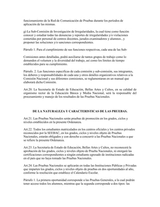 funcionamiento de la Red de Comunicación de Pruebas durante los períodos de
aplicación de las mismas.
g) La Sub-Comisión de Investigación de Irregularidades, la cual tiene como función
conocer y estudiar todas las denuncias y reportes de irregularidades y/o violaciones
cometidas por personal de centros docentes, jurados examinadores y alumnos , y
proponer las soluciones y/o sanciones correspondientes.
Párrafo 1. Para el cumplimiento de sus funciones respectivas, cada una de las Sub-
Comisiones antes detalladas, podrá auxiliarse de tantos grupos de trabajo como lo
demanden el volumen y la diversidad del trabajo, así como los límites de tiempo
establecidos para su cumplimiento.
Párrafo. 2. Las funciones especificas de cada comisión y sub-comisión, sus integrantes,
los deberes y responsabilidades de cada una y otros detalles organizativos relativos a la
Comisión Nacional y sus diferentes comisiones, se reglamentaran en un manual que
elaborará dicha Comisión.
Art.20. La Secretaría de Estado de Educación, Bellas Artes y Cultos, en su calidad de
organismo rector de la Educación Básica y Media Nacional, será la responsable del
procesamiento y manejo de los resultados de las Pruebas Nacionales.
DE LA NATURALEZA Y CARACTERISTICAS DE LAS PRUEBAS.
Art.21. Las Pruebas Nacionales serán pruebas de promoción en los grados, ciclos y
niveles establecidos en la presente Ordenanza.
Art.22. Todos los estudiantes matriculados en los centros oficiales y los centros privados
reconocidos por la SEEBAC, en los grados, ciclos y niveles objeto de Pruebas
Nacionales, estarán obligados y con derecho a concurrir a las Pruebas Nacionales a que
se refiere la presente Ordenanza.
Art.23. La Secretaría de Estado de Educación, Bellas Artes y Cultos, no reconocerá la
aprobación de los grados, ciclos y niveles objeto de Prueba Nacionales, ni otorgará las
certificaciones correspondientes a ningún estudiante egresado de instituciones radicadas
en el país que no haya tomado las Pruebas Nacionales.
Art.24. Las Pruebas Nacionales se aplicarán en todas las Instituciones Públicas y Privadas
que imparten los grados, ciclos y niveles objeto de pruebas en dos oportunidades al año,
conforme la resolución que establece el Calendario Escolar.
Párrafo 1. La primera oportunidad corresponde a las Pruebas Generales, a la cual podrán
tener acceso todos los alumnos, mientras que la segunda corresponde a dos tipos: las
 