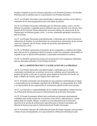 Pruebas Completivas para los alumnos aplazados en las Pruebas Generales y las Pruebas
Diferidas para los alumnos que no se presentaron a las Pruebas Generales.
Art.25. Las Pruebas Nacionales serán planificadas y elaboradas con base en los objetos y
contenidos de las áreas programáticas que sean objeto de pruebas.
Art.26. Las Pruebas Nacionales elaboradas para los diferentes grados, ciclos y niveles
deberán ser probadas y adaptadas para la población que será sometida a las mismas. Será
función de la Comisión Técnica determinar las formas idóneas de construcción de las
Pruebas para los distintos grados, ciclos , y niveles, redactando apropiados instructivos
para la mismas.
Art.27. Las Pruebas Nacionales serán planificadas y elaboradas por la Sub-Comisión de
elaboración de Pruebas, la cual determinara las características estructurales de las mismas
como son: longitud, tipo de itemes, tiempo de ejecución, procedimiento de
administración y otros.
Art.28. La SEEBAC garantizará el suministro de los compendios y cuadernos de trabajo
para cada una de las asignaturas objeto de pruebas a todos los estudiantes matriculados en
el grado en que se aplican dichas pruebas, y mantendrá actualizados los mismos.
Art.29. La SEEBAC garantizará acciones de recuperación en las asignaturas reprobadas,
para los educandos aplazados en las Pruebas Generales.
DE LA ADMINISTRACION Y CALIFICACION DE LAS PRUEBAS
Art.30. Las Pruebas Nacionales será administradas y calificadas por un Jurado
examinador constituido por un profesor en servicio o jubilado quien lo presidirá, un
profesor del grado o ciclo que se examine, quien fungirá de Secretario del Jurado, un
Padre o Madres de Familia, quien fungirá como supervisor.
Art.31. El jurado examinador será designado por una comisión constituida para el efecto
y conformada por las autoridades regionales de la SEEBAC, un representante de la ADP
y un representante de una organización de instituciones educativas del sector privado.
Art.32. Las funciones y responsabilidades de los Jurados Examinadores estarán descritas
en el Manual de Instrucciones para la Administración de las Pruebas Nacionales.
Art.33. El Jurado Examinador deberá estar constituido por personas absolutamente
confiables tanto desde el punto de vista técnico como moral y administrativo, y jamás
deberá dejar de cumplir, delegar, excederse ni extra-alimentarse de las funciones
descritas en la sección de instrucciones especificas para el Jurado Examinador, del
Manual de Instrucciones para la Administración de Pruebas Nacionales.
Art.34. Concluído el proceso de calificación por parte del Jurado esignado, éste procederá
a llenar el acta correspondiente, en la que asentará la calificación obtenida por cada
 