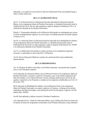 educando, y su respectiva conversión al valor de Calificación Final, procediendo luego a
sellar y firmar dicha acta.
DE LA VALORACION FINAL
Art.35. La Valoración final o Calificación Final del educando de Educación General
Básica, en las asignaturas objeto de Pruebas Nacionales, se obtendrá el promedio entre la
Calificación de Fin de Año en cada asignatura, según lo dispone la Ordenanza 2'92, y la
calificación obtenida en las Pruebas Nacionales.
Párrafo 1. El promedio obtenido en la Calificación final puede ser redondeado por exceso
al entero inmediatamente superior, en caso de que el resultado presente decimales iguales
o mayores a 0.5.
Art.36. La valoración final o Calificación final del educando de la Modalidad de Adultos,
en las asignaturas objeto de Pruebas Nacionales, se obtendrá del promedio entre la
Calificación de fin de año en cada asignatura, según lo dispone la Resolución No. 850'89
y la calificación obtenida en las Pruebas Nacionales.
Art.37. La calificación de la prueba se realiza con base en la cantidad de respuestas
correctas, y expresadas en una escala de 0 a 100 puntos.
Art.38. Para la Educación Media los criterios de valoración final serán establecidos
oportunamente.
DE LAS PROMOCIONES
Art. 39. Después de haber concurrido a las Pruebas Generales, será promovido al grado,
ciclo o nivel inmediato superior.
A) El educando de Educación Básica cuya Calificación Final en las asignaturas objeto de
Pruebas Nacionales, sea igual o superior a 65 puntos y que en las demás asignaturas del
Plan de Estudios y en el Ajuste Personal y Social, obtenga calificaciones de Fin de año
iguales o superiores a los 65 puntos y cumpla con los requisitos establecidos en el Art. 22
de la Ord. 2'92.
B) El educando de Modalidad de Adultos cuya Calificación Final en las asignaturas
objeto de Pruebas Nacionales, sea igual o superior a 65 puntos, y obtenga en las demás
asignaturas del Plan de Estudios, una calificación de Fin de año igual o superior a los 60
puntos (Res. 850'89).
Art.40. Será aplazado y deberá concurrir a Pruebas Completivas:
a-El educando de 8vo. Grado de Educación Básica cuya Calificación Final sea menor de
65 puntos en hasta tres asignaturas examinadas en las Pruebas Generales y haya obtenido,
 