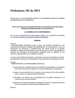 Ordenanza 182 de 2013 
“Por la cual se crea la Contraloría Escolar en las Instituciones Educativas Oficiales 
del Departamento de Cundinamarca” 
"Por la cual se crea la Contraloría Escolar en las Instituciones Educativas 
Oficiales del Departamento de Cundinamarca" 
LA ASAMBLEA DE CUNDINAMARCA 
En uso de sus atribuciones constitucionales, legales y en especial las conferidas 
por el artículo 300 de la Constitución Política de Colombia, 
ORDENA: 
Artículo 1º 
- CONTRALORÍA ESCOLAR: Crear la figura del Contralor Estudiantil en las 
Instituciones Educativas Oficiales del Departamento de Cundinamarca, como un 
mecanismo de promoción y fortalecimiento del control social en la gestión 
educativa y espacio de participación de los jóvenes que busca la transparencia y 
potencia los escenarios de participación ciudadana para la vigilancia de los 
recursos y bienes públicos en la gestión educativa. 
La figura del Contralor Estudiantil se articulará al proceso del Gobierno Escolar, 
para garantizar coherencia e integralidad en este ejercicio de participación juvenil. 
Artículo 2º 
- OBJETIVOS DE LA CONTRALORÍA ESCOLAR: 
a) Incrementar las competencias de los estamentos estudiantiles en el ejercicio 
del control social sobre la gestión de recursos destinados a la educación. 
b) Lograr el reconocimiento de los jóvenes como actores de la cultura política, 
cívica, social y en el ejercicio del control fiscal. 
c) Contribuir a la eficacia de la transparencia en la gestión educativa en el 
manejo de los recursos públicos. 
d) Generar una cultura participativa e incluyente no solo en la gestión educativa 
sino en los temas de control fiscal del Departamento. 
Artículo 3° 
 