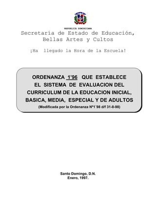 REPUBLICA DOMINICANA
Secretaría de Estado de Educación,
Bellas Artes y Cultos
¡Ha llegado la Hora de la Escuela!
Santo Domingo, D.N.
Enero, 1997.
ORDENANZA 1’96 QUE ESTABLECE
EL SISTEMA DE EVALUACION DEL
CURRICULUM DE LA EDUCACION INICIAL,
BASICA, MEDIA, ESPECIAL Y DE ADULTOS
(Modificada por la Ordenanza Nº1´98 d/f 31-8-98)
 