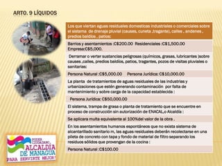 ARTO. 9 LÍQUIDOS
Los que viertan aguas residuales domesticas industriales o comerciales sobre
el sistema de drenaje pluvial (causes, cuneta ,tragante), calles , andenes ,
predios baldíos , patios:
Barrios y asentamientos :C$200.00 Residenciales :C$1,500.00
Empresa:C$5,000.
Derramar o verter sustancias peligrosas (químicos, grasas, lubricantes )sobre
causes ,calles, predios baldíos, patios, tragantes, pozos de visitas pluviales o
sanitarias:
Persona Natural :C$5,000.00 Persona Jurídica: C$10,000.00
La planta de tratamientos de aguas residuales de las industrias y
urbanizaciones que estén generando contaminación por falta de
mantenimiento y sobre carga de la capacidad establecida :
Persona Jurídica: C$50,000.00
El sistema, trampa de grasa o planta de tratamiento que se encuentre en
proceso de construcción sin autorización de ENACAL,o Alcaldía :
Se aplicara multa equivalente al 100%del valor de la obra .
En los asentamientos humanos espontáneos que no exista sistema de
alcantarillado sanitario m, las aguas residuales deberán recolectarse en una
pileta de concreto con tapa y fondo de material de filtro separando los
residuos sólidos que provengan de la cocina :
Persona Natural :C$100.00
 