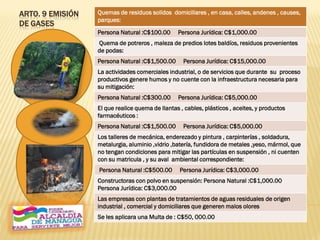 ARTO. 9 EMISIÓN
DE GASES
Quemas de residuos solidos domiciliares , en casa, calles, andenes , causes,
parques:
Persona Natural :C$100.00 Persona Jurídica: C$1,000.00
Quema de potreros , maleza de predios lotes baldíos, residuos provenientes
de podas:
Persona Natural :C$1,500.00 Persona Jurídica: C$15,000.00
La actividades comerciales industrial, o de servicios que durante su proceso
productivos genere humos y no cuente con la infraestructura necesaria para
su mitigación:
Persona Natural :C$300.00 Persona Jurídica: C$5,000.00
El que realice quema de llantas , cables, plásticos , aceites, y productos
farmacéuticos :
Persona Natural :C$1,500.00 Persona Jurídica: C$5,000.00
Los talleres de mecánica, enderezado y pintura , carpinterías , soldadura,
metalurgia, aluminio ,vidrio ,batería, fundidora de metales ,yeso, mármol, que
no tengan condiciones para mitigar las partículas en suspensión , ni cuenten
con su matricula , y su aval ambiental correspondiente:
Persona Natural :C$500.00 Persona Jurídica: C$3,000.00
Constructoras con polvo en suspensión: Persona Natural :C$1,000.00
Persona Jurídica: C$3,000.00
Las empresas con plantas de tratamientos de aguas residuales de origen
industrial , comercial y domiciliares que generen malos olores
Se les aplicara una Multa de : C$50, 000.00
 