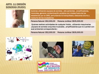ARTO. 11 EMISIÓN
SONORAS (RUIDO)
Quienes utilizando equipos de sonidos , alto parlantes , amplificadores,
roconolas, generen contaminación acústica con niveles fuera de los
establecido por la OMS, perturbando la tranquilidad y descanso diurno y
nocturno de los ciudadanos:
Persona Natural :C$2,000,00 Persona Jurídica: C$35,000.00
Quienes realicen actividades de cualquier índole , utilizando maquinarias
,equipos de sonidos conjuntos musicales , amplificadores que no cuenten con
aval ambiental correspondiente :
Persona Natural :C$2,000.00 Persona Jurídica: C$35,000.00
 