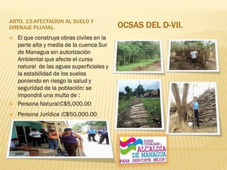 ARTO. 13:AFECTACION AL SUELO Y
DRENAJE PLUVIAL. OCSAS DEL D-VII.
 El que construya obras civiles en la
parte alta y media de la cuenca Sur
de Managua sin autorización
Ambiental que afecte el curso
natural de las aguas superficiales y
la estabilidad de los suelos
poniendo en riesgo la salud y
seguridad de la población: se
impondrá una multa de :
 Persona Natural:C$5,000.00
 Persona Jurídica :C$50,000.00
 