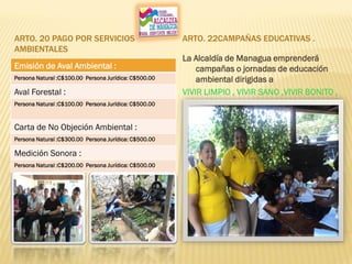 ARTO. 20 PAGO POR SERVICIOS
AMBIENTALES
ARTO. 22CAMPAÑAS EDUCATIVAS .
Emisión de Aval Ambiental :
Persona Natural :C$100.00 Persona Jurídica: C$500.00
Aval Forestal :
Persona Natural :C$100.00 Persona Jurídica: C$500.00
Carta de No Objeción Ambiental :
Persona Natural :C$300.00 Persona Jurídica: C$500.00
Medición Sonora :
Persona Natural :C$200.00 Persona Jurídica: C$500.00
La Alcaldía de Managua emprenderá
campañas o jornadas de educación
ambiental dirigidas a
VIVIR LIMPIO , VIVIR SANO ,VIVIR BONITO ,
VIVIR BIEN
 