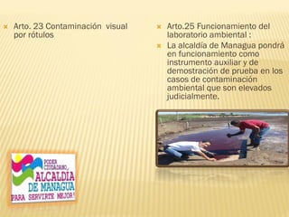  Arto. 23 Contaminación visual
por rótulos
 Arto.25 Funcionamiento del
laboratorio ambiental :
 La alcaldía de Managua pondrá
en funcionamiento como
instrumento auxiliar y de
demostración de prueba en los
casos de contaminación
ambiental que son elevados
judicialmente.
 