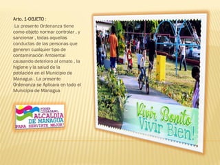 Arto. 1-OBJETO :
La presente Ordenanza tiene
como objeto normar controlar , y
sancionar , todas aquellas
conductas de las personas que
generen cualquier tipo de
contaminación Ambiental
causando deterioro al ornato , la
higiene y la salud de la
población en el Municipio de
Managua . La presente
Ordenanza se Aplicara en todo el
Municipio de Managua
 
