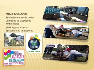 .
Arto. 3 EJECUCION.
Se designa a través de las
Unidades de Gestiones
Ambientales
(U G A)garantizar la
aplicación de la presente
Ordenanza
 