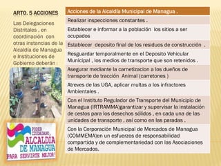 ARTO. 5 ACCIONES
Las Delegaciones
Distritales , en
coordinación con
otras instancias de la
Alcaldía de Managua
e Instituciones de
Gobierno deberán :
Acciones de la Alcaldía Municipal de Managua .
Realizar inspecciones constantes .
Establecer e informar a la población los sitios a ser
ocupados
Establecer deposito final de los residuos de construcción .
Resguardar temporalmente en el Deposito Vehicular
Municipal , los medios de transporte que son retenidos .
Asegurar mediante la carnetizacion a los dueños de
transporte de tracción Animal (carretones )
Atreves de las UGA, aplicar multas a los infractores
Ambientales .
Con el Instituto Regulador de Transporte del Municipio de
Managua (IRTRAMMA)garantizar y supervisar la instalación
de cestos para los desechos sólidos , en cada una de las
unidades de transporte , así como en las paradas .
Con la Corporación Municipal de Mercados de Managua
(COMMEMA)en un esfuerzos de responsabilidad
compartida y de complementariedad con las Asociaciones
de Mercados.
 